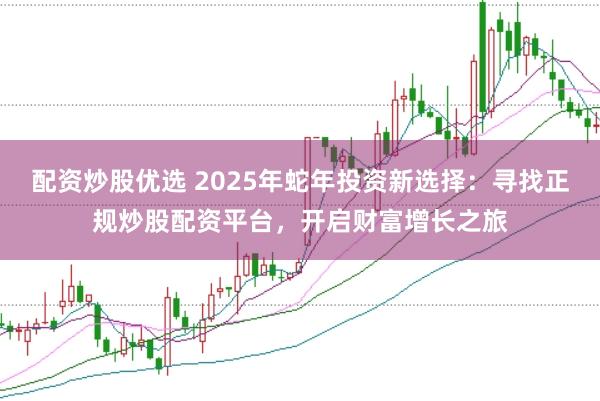 配资炒股优选 2025年蛇年投资新选择：寻找正规炒股配资平台，开启财富增长之旅