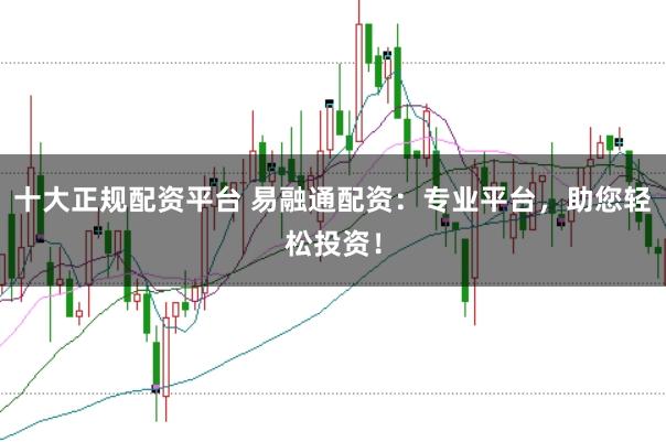 十大正规配资平台 易融通配资：专业平台，助您轻松投资！