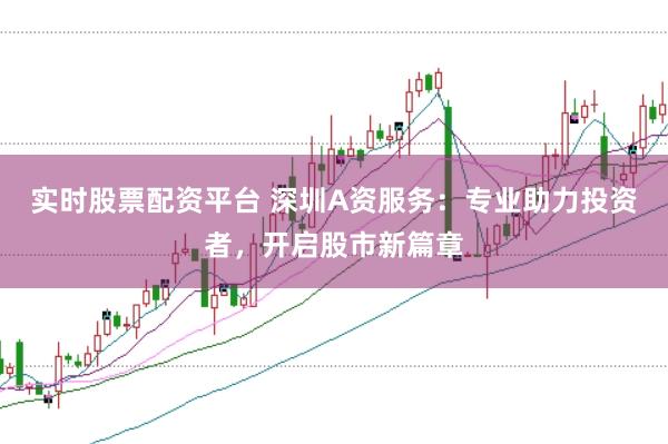 实时股票配资平台 深圳A资服务：专业助力投资者，开启股市新篇章