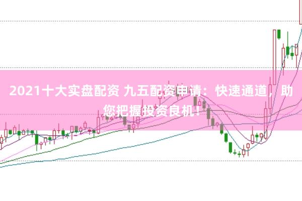 2021十大实盘配资 九五配资申请：快速通道，助您把握投资良机！