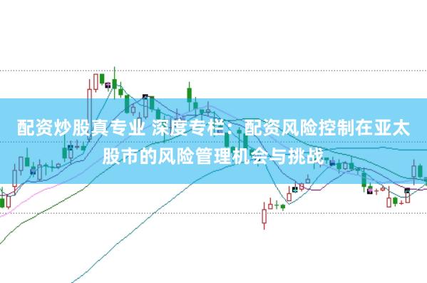 配资炒股真专业 深度专栏：配资风险控制在亚太股市的风险管理机会与挑战