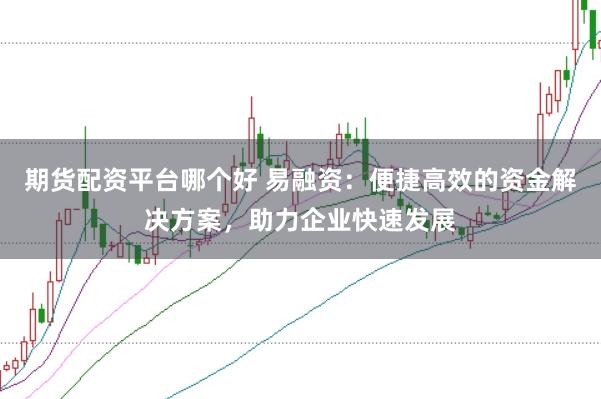 期货配资平台哪个好 易融资：便捷高效的资金解决方案，助力企业快速发展