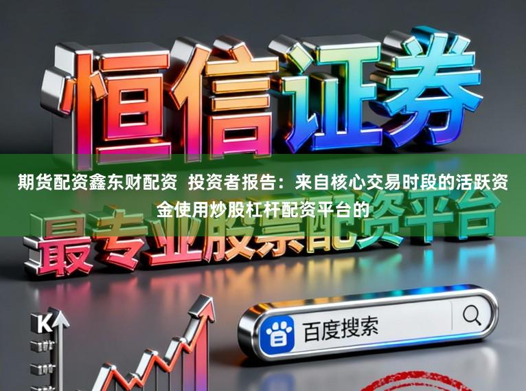 期货配资鑫东财配资  投资者报告：来自核心交易时段的活跃资金使用炒股杠杆配资平台的