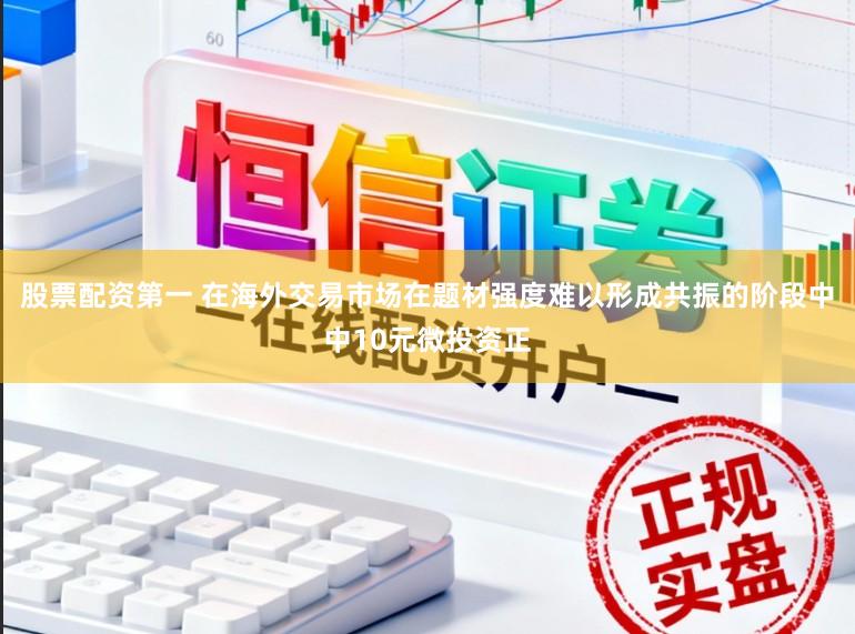 股票配资第一 在海外交易市场在题材强度难以形成共振的阶段中中10元微投资正
