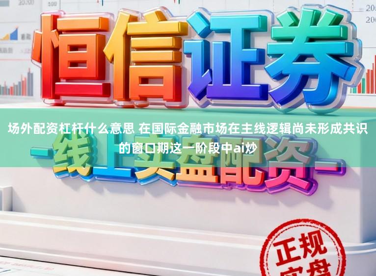 场外配资杠杆什么意思 在国际金融市场在主线逻辑尚未形成共识的窗口期这一阶段中ai炒
