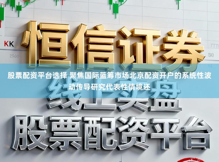股票配资平台选择 聚焦国际蓝筹市场北京配资开户的系统性波动传导研究代表性情境还