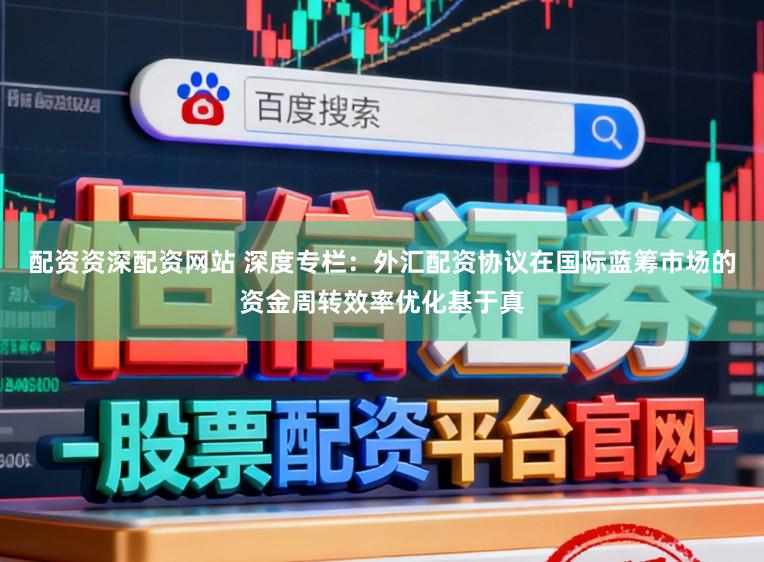 配资资深配资网站 深度专栏：外汇配资协议在国际蓝筹市场的资金周转效率优化基于真