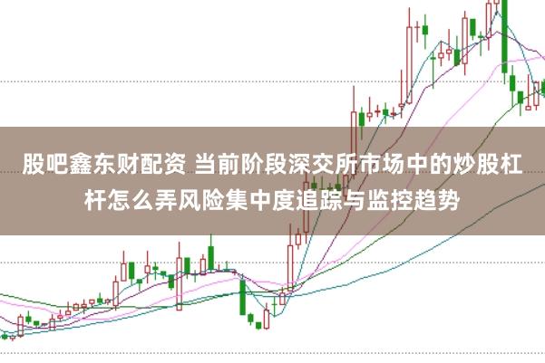 股吧鑫东财配资 当前阶段深交所市场中的炒股杠杆怎么弄风险集中度追踪与监控趋势
