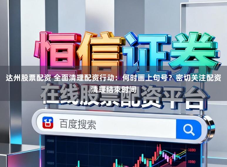 达州股票配资 全面清理配资行动：何时画上句号？密切关注配资清理结束时间