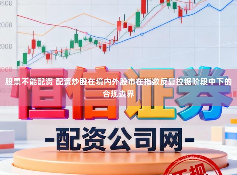 股票不能配资 配资炒股在境内外股市在指数反复拉锯阶段中下的合规边界