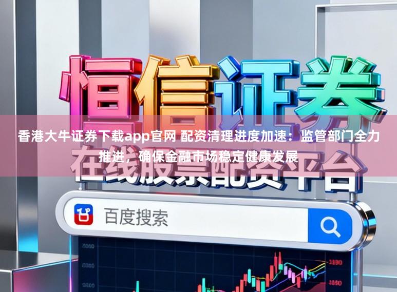 香港大牛证券下载app官网 配资清理进度加速：监管部门全力推进，确保金融市场稳定健康发展